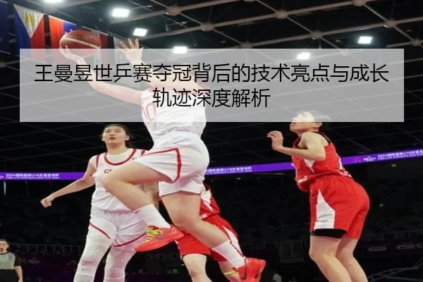 王曼昱世乒赛夺冠背后的技术亮点与成长轨迹深度解析 | KAIYUN SPORTS
